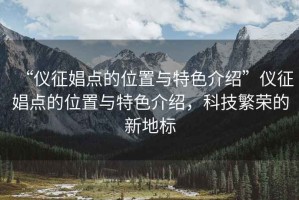 “仪征娼点的位置与特色介绍”仪征娼点的位置与特色介绍，科技繁荣的新地标