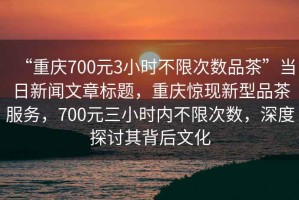 “重庆700元3小时不限次数品茶”当日新闻文章标题，重庆惊现新型品茶服务，700元三小时内不限次数，深度探讨其背后文化