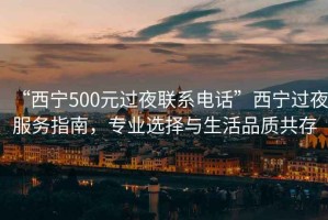 “西宁500元过夜联系电话”西宁过夜服务指南，专业选择与生活品质共存