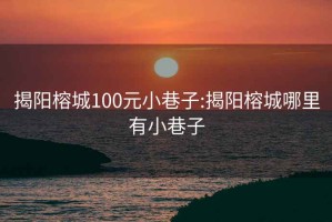 揭阳榕城100元小巷子:揭阳榕城哪里有小巷子