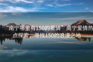 “南宁哪里有150的爱情”南宁爱情热点探索，寻找150的浪漫之地