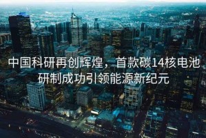 中国科研再创辉煌，首款碳14核电池研制成功引领能源新纪元