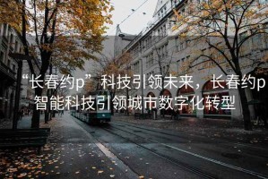 “长春约p”科技引领未来，长春约p智能科技引领城市数字化转型