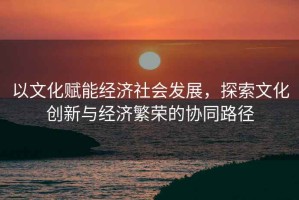 以文化赋能经济社会发展，探索文化创新与经济繁荣的协同路径