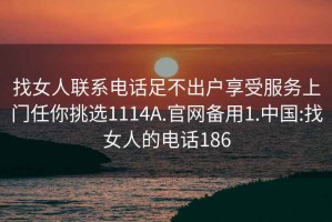 找女人联系电话足不出户享受服务上门任你挑选1114A.官网备用1.中国:找女人的电话186