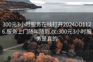 300元3小时服务在线打开2024DD1126.服务上门随叫随到.cc:300元3小时服务是真的