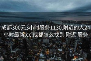 成都300元3小时服务1130.附近的人24小时最新.cc:成都怎么找到 附近 服务