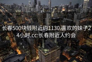 长春500块钱附近约1130.喜欢的妹子24小时.cc:长春附近人约会