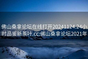 佛山桑拿论坛在线打开20241124.24小时品鉴新茶叶.cc:佛山桑拿论坛2021年