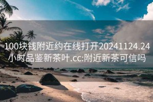 100块钱附近约在线打开20241124.24小时品鉴新茶叶.cc:附近新茶可信吗