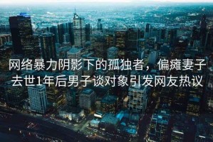 网络暴力阴影下的孤独者，偏瘫妻子去世1年后男子谈对象引发网友热议