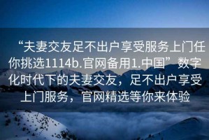 “夫妻交友足不出户享受服务上门任你挑选1114b.官网备用1.中国”数字化时代下的夫妻交友，足不出户享受上门服务，官网精选等你来体验