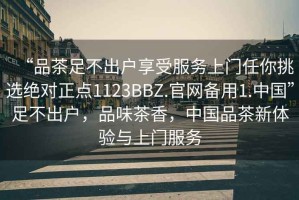 “品茶足不出户享受服务上门任你挑选绝对正点1123BBZ.官网备用1.中国”足不出户，品味茶香，中国品茶新体验与上门服务