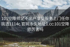 101空降师足不出户享受服务上门任你挑选1114c.官网永久地址1.cc:101空降师厉害吗