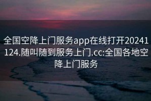 全国空降上门服务app在线打开20241124.随叫随到服务上门.cc:全国各地空降上门服务