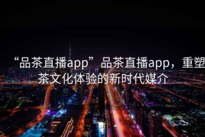 “品茶直播app”品茶直播app，重塑茶文化体验的新时代媒介