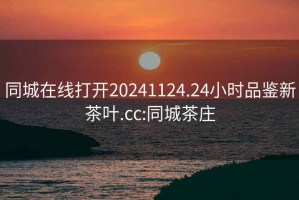 同城在线打开20241124.24小时品鉴新茶叶.cc:同城茶庄