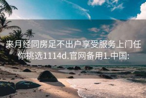 来月经同房足不出户享受服务上门任你挑选1114d.官网备用1.中国: