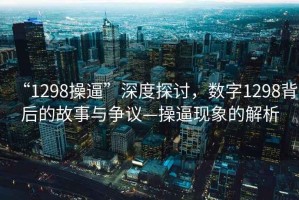 “1298操逼”深度探讨，数字1298背后的故事与争议—操逼现象的解析