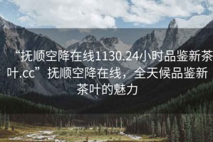 “抚顺空降在线1130.24小时品鉴新茶叶.cc”抚顺空降在线，全天候品鉴新茶叶的魅力