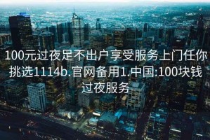 100元过夜足不出户享受服务上门任你挑选1114b.官网备用1.中国:100块钱过夜服务