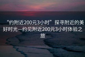 “约附近200元3小时”探寻附近的美好时光—约见附近200元3小时体验之旅