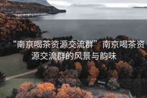 “南京喝茶资源交流群”南京喝茶资源交流群的风景与韵味