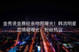 金秀贤金赛纶亲吻照曝光！韩流明星恋情疑曝光，粉丝热议