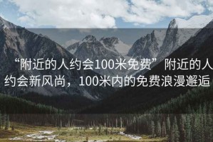 “附近的人约会100米免费”附近的人约会新风尚，100米内的免费浪漫邂逅