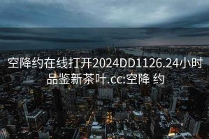 空降约在线打开2024DD1126.24小时品鉴新茶叶.cc:空降 约