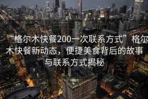 “格尔木快餐200一次联系方式”格尔木快餐新动态，便捷美食背后的故事与联系方式揭秘