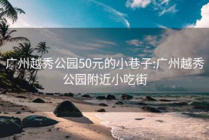 广州越秀公园50元的小巷子:广州越秀公园附近小吃街