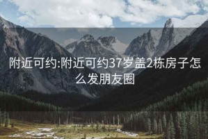 附近可约:附近可约37岁盖2栋房子怎么发朋友圈