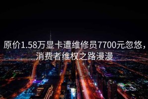 原价1.58万显卡遭维修员7700元忽悠，消费者维权之路漫漫