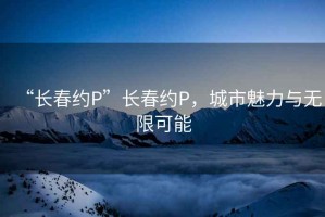 “长春约P”长春约P，城市魅力与无限可能