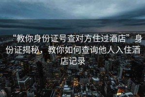 “教你身份证号查对方住过酒店”身份证揭秘，教你如何查询他人入住酒店记录