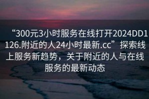 “300元3小时服务在线打开2024DD1126.附近的人24小时最新.cc”探索线上服务新趋势，关于附近的人与在线服务的最新动态