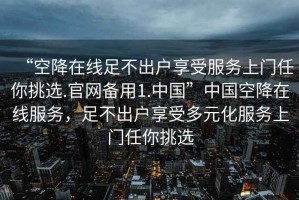 “空降在线足不出户享受服务上门任你挑选.官网备用1.中国”中国空降在线服务，足不出户享受多元化服务上门任你挑选