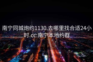 南宁同城炮约1130.去哪里找合适24小时.cc:南宁本地约群