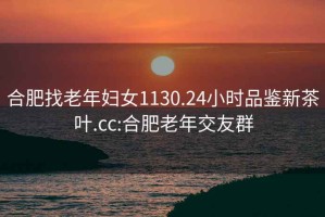 合肥找老年妇女1130.24小时品鉴新茶叶.cc:合肥老年交友群