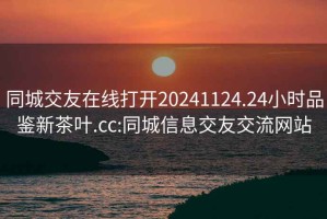 同城交友在线打开20241124.24小时品鉴新茶叶.cc:同城信息交友交流网站