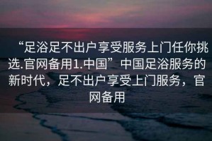 “足浴足不出户享受服务上门任你挑选.官网备用1.中国”中国足浴服务的新时代，足不出户享受上门服务，官网备用