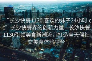 “长沙快餐1130.喜欢的妹子24小时.cc”长沙快餐界的创新力量—长沙快餐1130引领美食新潮流，打造全天候社交美食体验平台