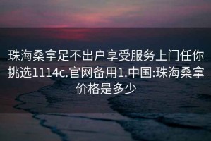 珠海桑拿足不出户享受服务上门任你挑选1114c.官网备用1.中国:珠海桑拿价格是多少