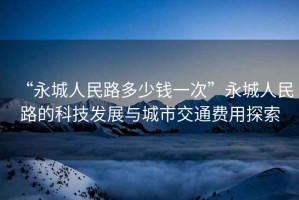 “永城人民路多少钱一次”永城人民路的科技发展与城市交通费用探索