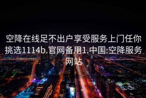 空降在线足不出户享受服务上门任你挑选1114b.官网备用1.中国:空降服务网站