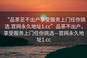 “品茶足不出户享受服务上门任你挑选.官网永久地址1.cc”品茶不出户，享受服务上门任你挑选—官网永久地址1.cc