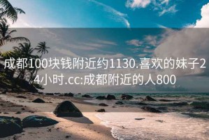 成都100块钱附近约1130.喜欢的妹子24小时.cc:成都附近的人800