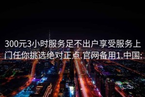 300元3小时服务足不出户享受服务上门任你挑选绝对正点.官网备用1.中国: