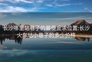 长沙哪里站巷子的最便宜求位置:长沙火车站小巷子的多少价格